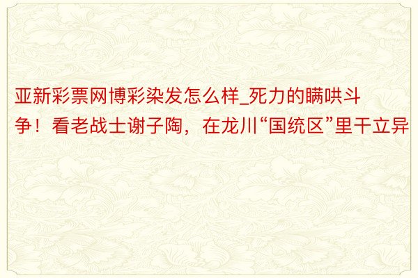 亚新彩票网博彩染发怎么样_死力的瞒哄斗争！看老战士谢子陶，在龙川“国统区”里干立异