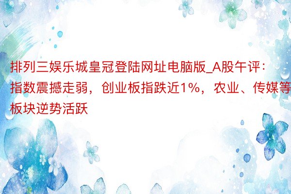 排列三娱乐城皇冠登陆网址电脑版_A股午评：指数震撼走弱，创业板指跌近1%，农业、传媒等板块逆势活跃