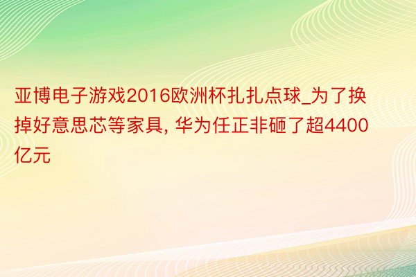 亚博电子游戏2016欧洲杯扎扎点球_为了换掉好意思芯等家具, 华为任正非砸了超4400亿元