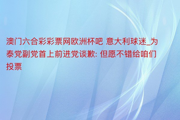 澳门六合彩彩票网欧洲杯吧 意大利球迷_为泰党副党首上前进党谈歉: 但愿不错给咱们投票