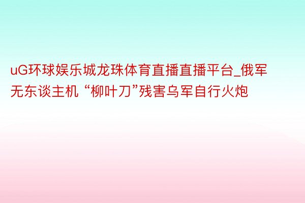 uG环球娱乐城龙珠体育直播直播平台_俄军无东谈主机 “柳叶刀”残害乌军自行火炮