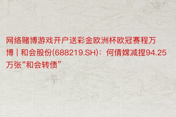 网络赌博游戏开户送彩金欧洲杯欧冠赛程万博 | 和会股份(688219.SH)：何倩嫦减捏94.25万张“和会转债”