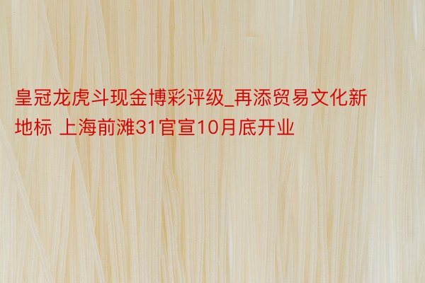 皇冠龙虎斗现金博彩评级_再添贸易文化新地标 上海前滩31官宣10月底开业