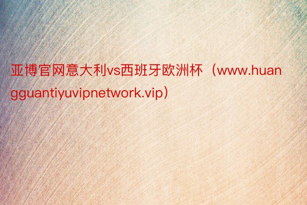 亚博官网意大利vs西班牙欧洲杯（www.huangguantiyuvipnetwork.vip）