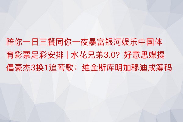 陪你一日三餐同你一夜暴富银河娱乐中国体育彩票足彩安排 | 水花兄弟3.0？好意思媒提倡豪杰3换1追莺歌：维金斯库明加穆迪成筹码