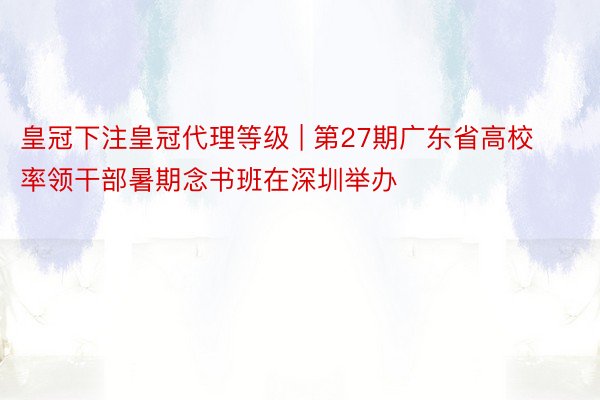 皇冠下注皇冠代理等级 | 第27期广东省高校率领干部暑期念书班在深圳举办