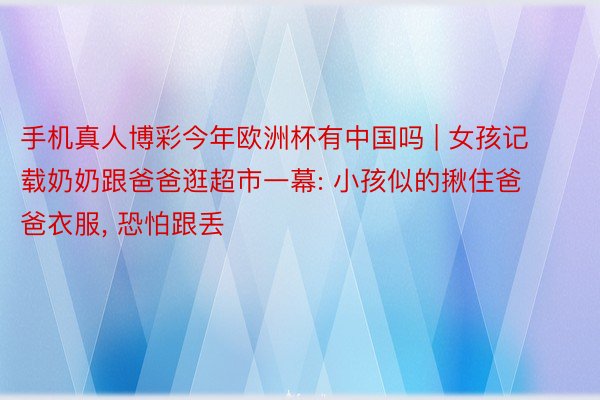 手机真人博彩今年欧洲杯有中国吗 | 女孩记载奶奶跟爸爸逛超市一幕: 小孩似的揪住爸爸衣服, 恐怕跟丢