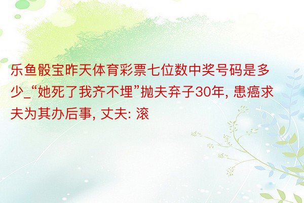 乐鱼骰宝昨天体育彩票七位数中奖号码是多少_“她死了我齐不埋”抛夫弃子30年, 患癌求夫为其办后事, 丈夫: 滚