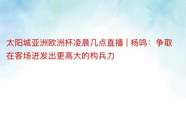 太阳城亚洲欧洲杯凌晨几点直播 | 杨鸣：争取在客场迸发出更高大的构兵力