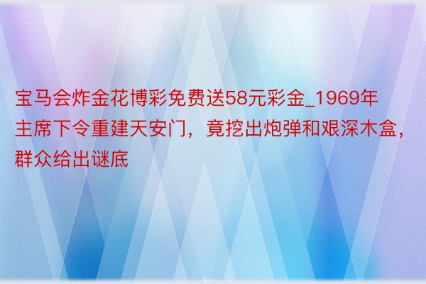 宝马会炸金花博彩免费送58元彩金_1969年主席下令重建天安门，竟挖出炮弹和艰深木盒，群众给出谜底