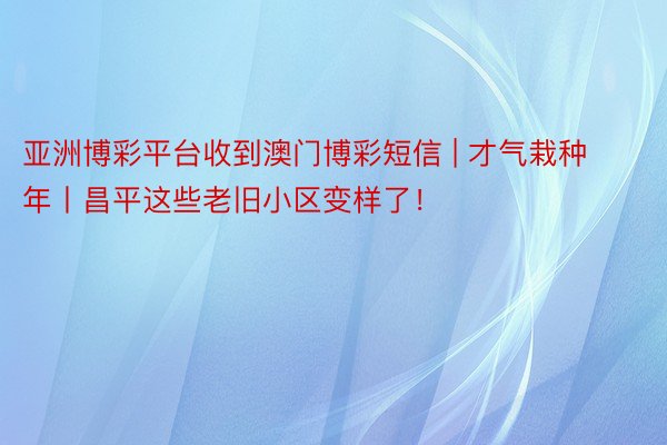 亚洲博彩平台收到澳门博彩短信 | 才气栽种年丨昌平这些老旧小区变样了！