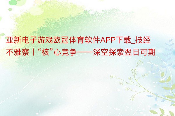 亚新电子游戏欧冠体育软件APP下载_技经不雅察丨“核”心竞争——深空探索翌日可期