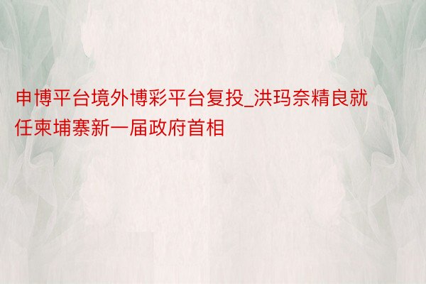 申博平台境外博彩平台复投_洪玛奈精良就任柬埔寨新一届政府首相