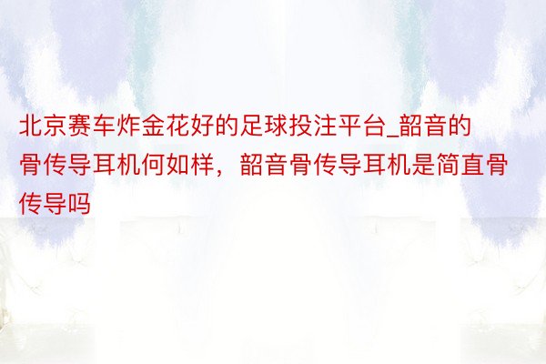 北京赛车炸金花好的足球投注平台_韶音的骨传导耳机何如样，韶音骨传导耳机是简直骨传导吗