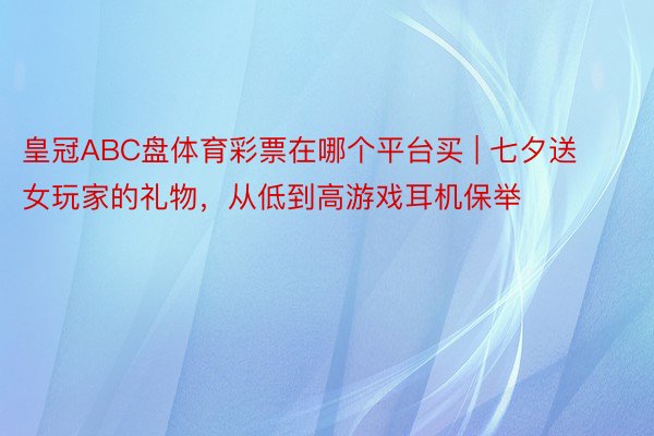 皇冠ABC盘体育彩票在哪个平台买 | 七夕送女玩家的礼物，从低到高游戏耳机保举