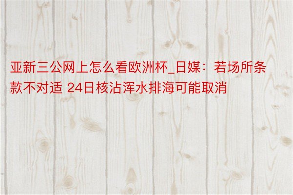 亚新三公网上怎么看欧洲杯_日媒：若场所条款不对适 24日核沾浑水排海可能取消