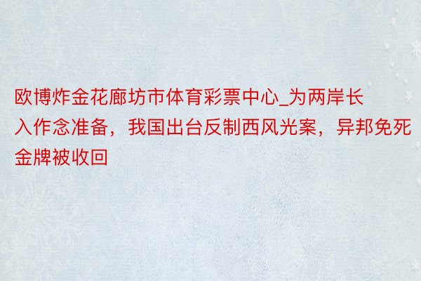 欧博炸金花廊坊市体育彩票中心_为两岸长入作念准备，我国出台反制西风光案，异邦免死金牌被收回