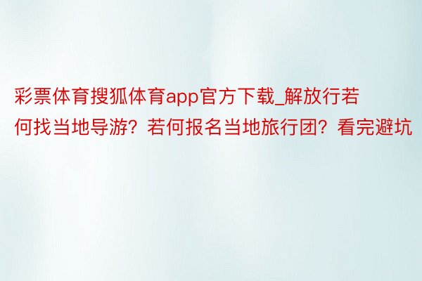 彩票体育搜狐体育app官方下载_解放行若何找当地导游？若何报名当地旅行团？看完避坑