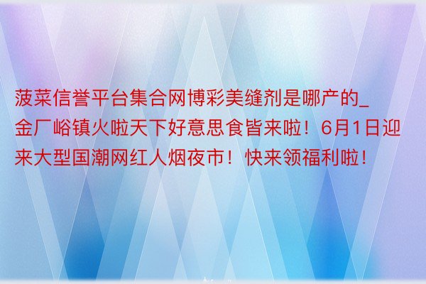 菠菜信誉平台集合网博彩美缝剂是哪产的_金厂峪镇火啦天下好意思食皆来啦！6月1日迎来大型国潮网红人烟夜市！快来领福利啦！