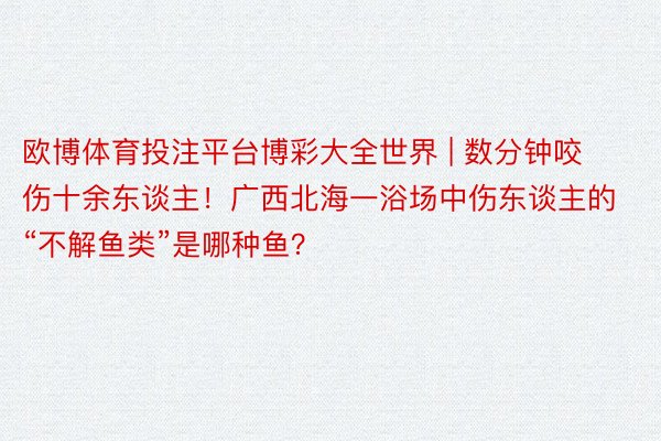 欧博体育投注平台博彩大全世界 | 数分钟咬伤十余东谈主！广西北海一浴场中伤东谈主的“不解鱼类”是哪种鱼？