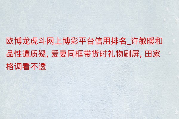 欧博龙虎斗网上博彩平台信用排名_许敏暖和品性遭质疑, 爱妻同框带货时礼物刷屏, 田家格调看不透