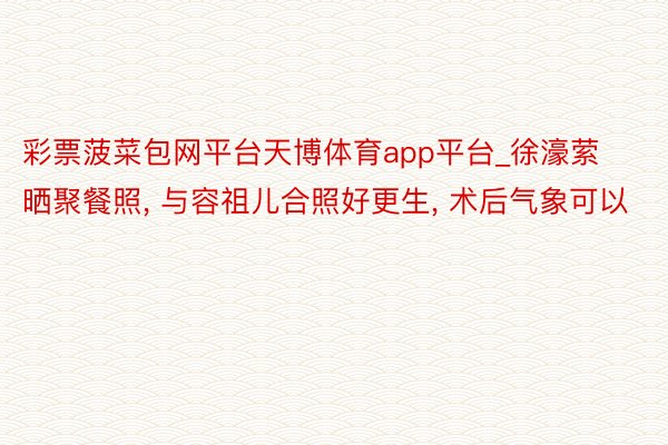 彩票菠菜包网平台天博体育app平台_徐濠萦晒聚餐照, 与容祖儿合照好更生, 术后气象可以