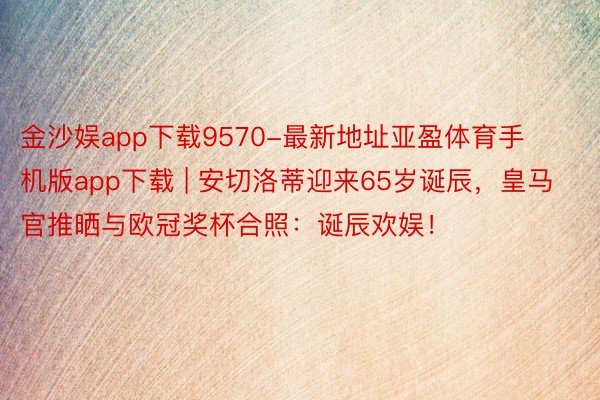 金沙娱app下载9570-最新地址亚盈体育手机版app下载 | 安切洛蒂迎来65岁诞辰，皇马官推晒与欧冠奖杯合照：诞辰欢娱！