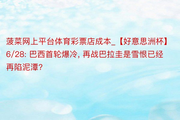 菠菜网上平台体育彩票店成本_【好意思洲杯】6/28: 巴西首轮爆冷, 再战巴拉圭是雪恨已经再陷泥潭?