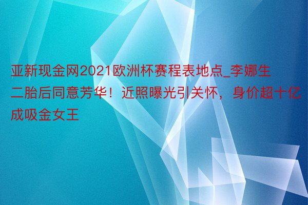 亚新现金网2021欧洲杯赛程表地点_李娜生二胎后同意芳华！近照曝光引关怀，身价超十亿成吸金女王