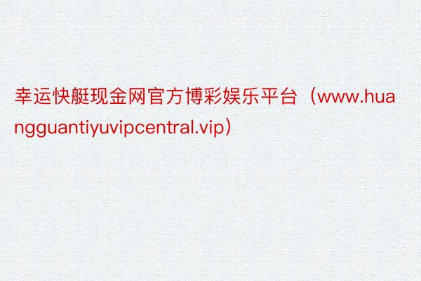 幸运快艇现金网官方博彩娱乐平台（www.huangguantiyuvipcentral.vip）