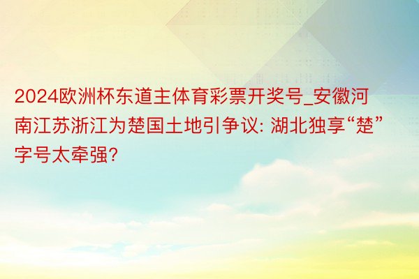 2024欧洲杯东道主体育彩票开奖号_安徽河南江苏浙江为楚国土地引争议: 湖北独享“楚”字号太牵强?