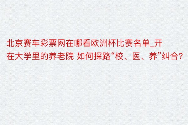 北京赛车彩票网在哪看欧洲杯比赛名单_开在大学里的养老院 如何探路“校、医、养”纠合？