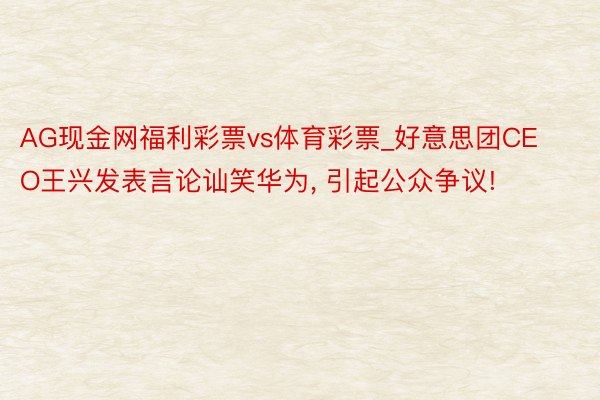 AG现金网福利彩票vs体育彩票_好意思团CEO王兴发表言论讪笑华为, 引起公众争议!