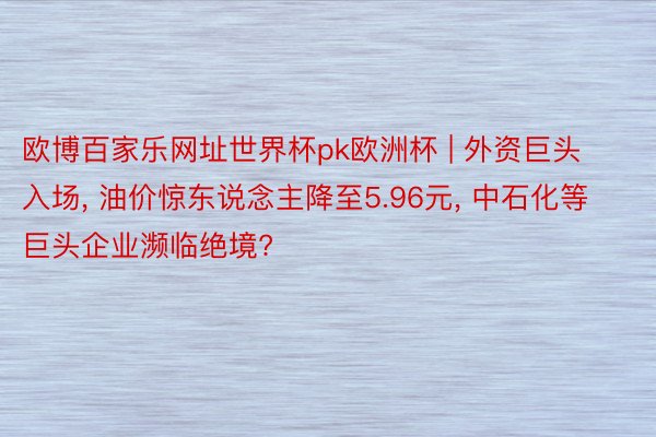 欧博百家乐网址世界杯pk欧洲杯 | 外资巨头入场, 油价惊东说念主降至5.96元, 中石化等巨头企业濒临绝境?