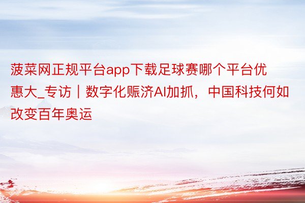 菠菜网正规平台app下载足球赛哪个平台优惠大_专访｜数字化赈济AI加抓，中国科技何如改变百年奥运