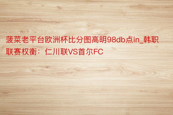 菠菜老平台欧洲杯比分图高明98db点in_韩职联赛权衡：仁川联VS首尔FC