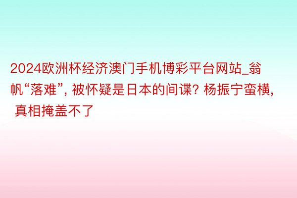 2024欧洲杯经济澳门手机博彩平台网站_翁帆“落难”, 被怀疑是日本的间谍? 杨振宁蛮横, 真相掩盖不了