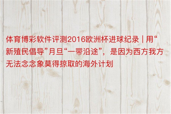 体育博彩软件评测2016欧洲杯进球纪录 | 用“新殖民倡导”月旦“一带沿途”，是因为西方我方无法念念象莫得掠取的海外计划