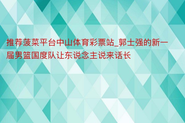 推荐菠菜平台中山体育彩票站_郭士强的新一届男篮国度队让东说念主说来话长