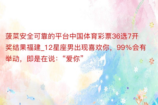 菠菜安全可靠的平台中国体育彩票36选7开奖结果福建_12星座男出现喜欢你，99％会有举动，即是在说：“爱你”