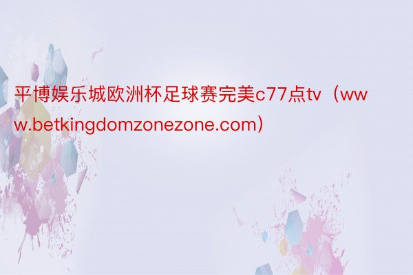 平博娱乐城欧洲杯足球赛完美c77点tv（www.betkingdomzonezone.com）