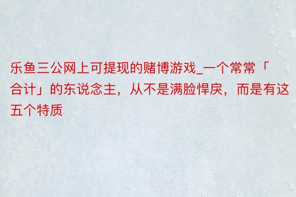 乐鱼三公网上可提现的赌博游戏_一个常常「合计」的东说念主，从不是满脸悍戾，而是有这五个特质