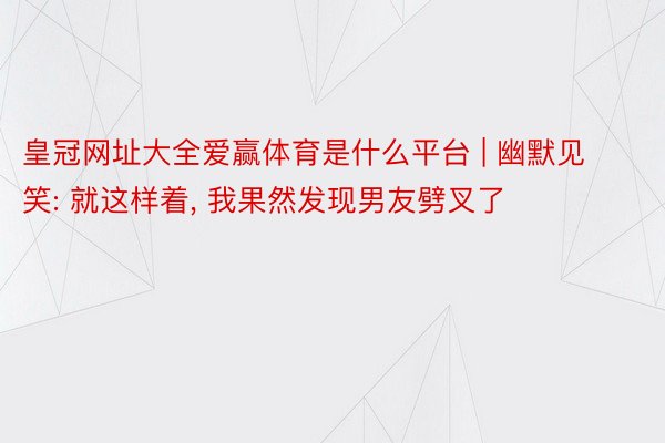 皇冠网址大全爱赢体育是什么平台 | 幽默见笑: 就这样着, 我果然发现男友劈叉了