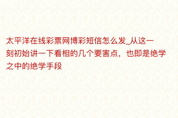 太平洋在线彩票网博彩短信怎么发_从这一刻初始讲一下看相的几个要害点，也即是绝学之中的绝学手段