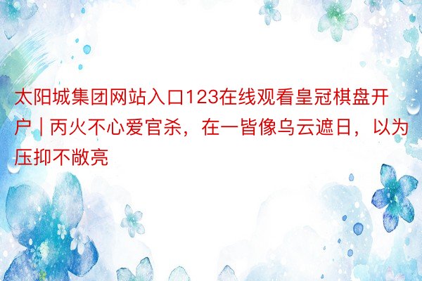 太阳城集团网站入口123在线观看皇冠棋盘开户 | 丙火不心爱官杀，在一皆像乌云遮日，以为压抑不敞亮