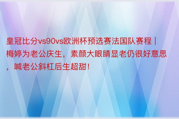 皇冠比分vs90vs欧洲杯预选赛法国队赛程 | 梅婷为老公庆生，素颜大眼睛显老仍很好意思，喊老公斜杠后生超甜！