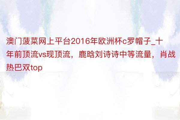 澳门菠菜网上平台2016年欧洲杯c罗帽子_十年前顶流vs现顶流，鹿晗刘诗诗中等流量，肖战热巴双top