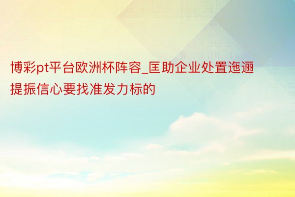 博彩pt平台欧洲杯阵容_匡助企业处置迤逦提振信心要找准发力标的