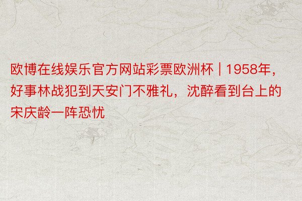 欧博在线娱乐官方网站彩票欧洲杯 | 1958年，好事林战犯到天安门不雅礼，沈醉看到台上的宋庆龄一阵恐忧