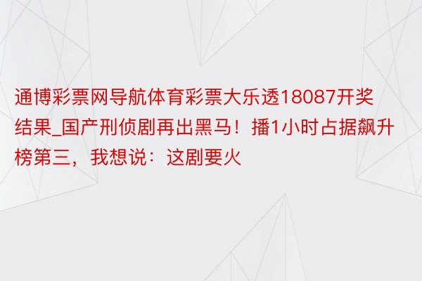 通博彩票网导航体育彩票大乐透18087开奖结果_国产刑侦剧再出黑马！播1小时占据飙升榜第三，我想说：这剧要火